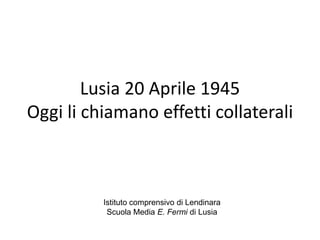 Lusia 20 Aprile 1945
Oggi li chiamano effetti collaterali



          Istituto comprensivo di Lendinara
           Scuola Media E. Fermi di Lusia
 