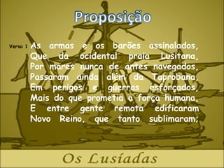 Verso 1   As armas e os barões assinalados,
          Que da ocidental praia Lusitana,
          Por mares nunca de antes navegados,
          Passaram ainda além da Taprobana,
          Em perigos e guerras esforçados,
          Mais do que prometia a força humana,
          E entre gente remota edificaram
          Novo Reino, que tanto sublimaram;
 