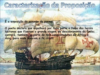 É a exposição do assunto do poema.

O poeta declara que espalhará por toda parte a fama dos heróis
lusitanos que fizeram a grande viagem de descobrimento da Índia;
cantará, também, a glória de reis conquistadores de África e
Ásia, para onde levaram a fé cristã
 