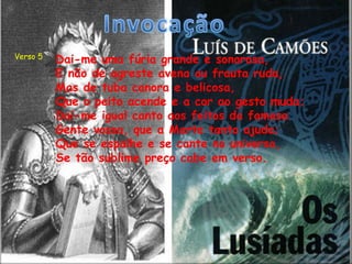 Verso 5   Dai-me uma fúria grande e sonorosa,
          E não de agreste avena ou frauta ruda,
          Mas de tuba canora e belicosa,
          Que o peito acende e a cor ao gesto muda;
          Dai-me igual canto aos feitos da famosa
          Gente vossa, que a Marte tanto ajuda;
          Que se espalhe e se cante no universo,
          Se tão sublime preço cabe em verso.
 
