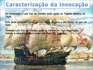 Na Invocação o Luís Vaz de Camões pede ajuda as Tágides (Ninfas do
Tejo).

Este pede para que tenha um tom digno do povo e dos feitos de que vai
falar.

Também Luís Vaz de Camões pede as Ninfas do Tejo Inspiração,
talento e eloquência para poder escrever OS Lusíadas.
 
