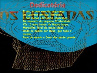 Verso 6   E vós, ó bem nascida segurança
          Da Lusitana antígua liberdade,
          E não menos certíssima esperança
          De aumento da pequena Cristandade;
          Vós, ó novo temor da Maura lança,
          Maravilha fatal da nossa idade,
          Dada ao mundo por Deus, que todo o
          mande,
          Para do mundo a Deus dar parte grande;
 