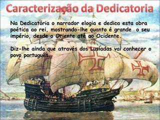 Na Dedicatória o narrador elogia e dedica esta obra
poética ao rei, mostrando-lhe quanto é grande o seu
império, desde o Oriente até ao Ocidente.

Diz-lhe ainda que através dos Lusíadas vai conhecer o
povo português.
 