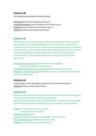 Estância 38
Continuação da descrição dos hábitos Indianos

Aliteração: Destes serem tocados; de tal sorte
Anástrofe/Hiperbato: Com cerimónias mil se alimpa e apura.
Hiperbole: Com cerimónias mil se alimpa e apura.
Metáfora: Destes serem tocados; de tal sorte



Estância 40
São descritos os costumes religiosos do povo local por Moçaide, mouro encontrado
por João Martins, que falava castelhano e que serviu de tradutor enquanto a sua
estadia na India. O mouro admira o espírito aventureiro dos portugueses, ao conhecer
as suas aventuras e por vê-los tão longe da pátria. Monçaide acompanha-o até à frota
e explica aos portugueses um pouco de geografia, história, política, religião, os
costumes da Índia. . Falam de não comer carne de vaca (de carne tem grande
abstinencia).

Aliteração/assonancia (sons): Brâmenes são os seus religiosos,
        Das carnes têm grandíssima abstinência;
Anástrofe/Hiperbato: (inversao da ordem) Brâmenes são os seus religiosos
Pleonasmo: (repetição da ideia) Não matam coisa viva, e, temerosos, Das carnes têm
grandíssima abstinência;


Estância 44
O governador do reino aguardava Vasco de Gama e oferece-lhe repouso.
Anástrofe: Todos os versos desta estância


Estância 59
Descreve-se a Visita de Vasco da Gama ao Samorim e o acolhimento aos portugueses.
 Vasco da Gama desembarca com nobres portugueses.
Após os discursos de apresentação, o Samorim recebe os portugueses no seu palácio.
Samorim demonstra grande autoridade pela sua voz e vestes e maneira de estar

Imagem: Sentado o Gama junto ao rico leito,
        Estava o Samori no trajo e jeito
Aliteração/assonancia: O's
Alusão: O Capitão lhe fala deste modo (capitão = Vasco da Gama)
Anástrofe/Hiperbato: O Capitão lhe fala deste modo
Sinédoque: Lançando a grave voz do sábio peito
 