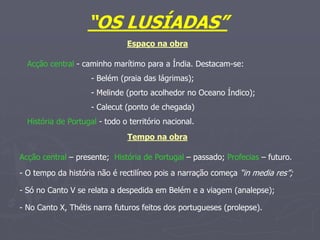 “OS LUSÍADAS”
Espaço na obra
Acção central - caminho marítimo para a Índia. Destacam-se:
- Belém (praia das lágrimas);
- Melinde (porto acolhedor no Oceano Índico);
- Calecut (ponto de chegada)
História de Portugal - todo o território nacional.
Tempo na obra
Acção central – presente; História de Portugal – passado; Profecias – futuro.
- O tempo da história não é rectilíneo pois a narração começa “in media res”;
- Só no Canto V se relata a despedida em Belém e a viagem (analepse);
- No Canto X, Thétis narra futuros feitos dos portugueses (prolepse).
 