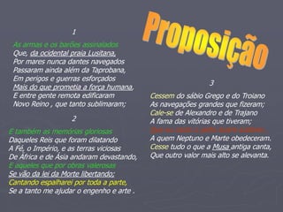 1
As armas e os barões assinalados
Que, da ocidental praia Lusitana,
Por mares nunca dantes navegados
Passaram ainda além da Taprobana,
Em perigos e guerras esforçados
Mais do que prometia a força humana,
E entre gente remota edificaram
Novo Reino , que tanto sublimaram;
2
E também as memórias gloriosas
Daqueles Reis que foram dilatando
A Fé, o Império, e as terras viciosas
De África e de Ásia andaram devastando,
E aqueles que por obras valerosas
Se vão da lei da Morte libertando;
Cantando espalharei por toda a parte,
Se a tanto me ajudar o engenho e arte .
3
Cessem do sábio Grego e do Troiano
As navegações grandes que fizeram;
Cale-se de Alexandro e de Trajano
A fama das vitórias que tiveram;
Que eu canto o peito ilustre lusitano ,
A quem Neptuno e Marte obedeceram.
Cesse tudo o que a Musa antiga canta,
Que outro valor mais alto se alevanta.
 