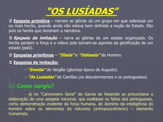 “OS LUSÍADAS”
 Epopeia primitiva – narram as glórias de um grupo em que sobressai um
ou mais heróis, quando ainda não estava bem definida a noção de Estado. São
pois os heróis que dominam a narrativa.
 Epopeia de imitação – narra as glórias de um estado organizado. Os
heróis perdem a força e o relevo pois tornam-se agentes da glorificação de um
estado (país).
 Epopeias primitivas – “Ilíada” e “Odisseia” de Homero
 Epopeias de imitação:
- “Eneida” de Vergílio (gloriosa época de Augusto)
- “Os Lusíadas” de Camões (os descobrimentos e os portugueses)
 Como surgiu?
- já no “Cancioneiro Geral” de Garcia de Resende se preconizava a
elaboração de uma epopeia nacional, que exaltasse os feitos dos portugueses,
como demonstração evidente da força humana, do domínio da inteligência do
homem sobre os elementos da natureza (antropocentrismo) – elemento
humanista.
 
