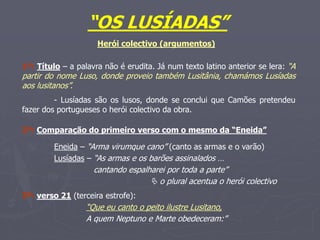 “OS LUSÍADAS”
1º: Título – a palavra não é erudita. Já num texto latino anterior se lera: “A
partir do nome Luso, donde proveio também Lusitânia, chamámos Lusíadas
aos lusitanos”.
- Lusíadas são os lusos, donde se conclui que Camões pretendeu
fazer dos portugueses o herói colectivo da obra.
Herói colectivo (argumentos)
2º: Comparação do primeiro verso com o mesmo da “Eneida”
Eneida – “Arma virumque cano” (canto as armas e o varão)
Lusíadas – “As armas e os barões assinalados …
cantando espalharei por toda a parte”
 o plural acentua o herói colectivo
3º: verso 21 (terceira estrofe):
“Que eu canto o peito ilustre Lusitano,
A quem Neptuno e Marte obedeceram:”
 
