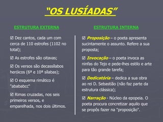 “OS LUSÍADAS”
ESTRUTURA EXTERNA
 Dez cantos, cada um com
cerca de 110 estrofes (1102 no
total);
 As estrofes são oitavas;
 Os versos são decassílabos
heróicos (6ª e 10ª sílabas);
 O esquema rimático é
"abababcc“
 Rimas cruzadas, nos seis
primeiros versos, e
emparelhada, nos dois últimos.
ESTRUTURA INTERNA
 Proposição – o poeta apresenta
sucintamente o assunto. Refere a sua
proposta;
 Invocação – o poeta invoca as
ninfas do Tejo e pede-lhes estilo e arte
para tão grande tarefa;
 Dedicatória – dedica a sua obra
ao rei D. Sebastião (não faz parte da
estrutura clássica);
 Narração - Núcleo da epopeia. O
poeta procura concretizar aquilo que
se propôs fazer na "proposição".
 