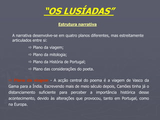 “OS LUSÍADAS”
Estrutura narrativa
A narrativa desenvolve-se em quatro planos diferentes, mas estreitamente
articulados entre si:
 Plano da viagem;
 Plano da mitologia;
 Plano da História de Portugal;
 Plano das considerações do poeta.
 Plano da viagem - A acção central do poema é a viagem de Vasco da
Gama para a Índia. Escrevendo mais de meio século depois, Camões tinha já o
distanciamento suficiente para perceber a importância histórica desse
acontecimento, devido às alterações que provocou, tanto em Portugal, como
na Europa.
 