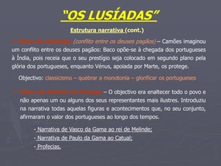 “OS LUSÍADAS”
Estrutura narrativa (cont.)
 Plano da mitologia (conflito entre os deuses pagãos) – Camões imaginou
um conflito entre os deuses pagãos: Baco opõe-se à chegada dos portugueses
à Índia, pois receia que o seu prestígio seja colocado em segundo plano pela
glória dos portugueses, enquanto Vénus, apoiada por Marte, os protege.
Objectivo: classicismo – quebrar a monotonia – glorificar os portugueses
 Plano da História de Portugal – O objectivo era enaltecer todo o povo e
não apenas um ou alguns dos seus representantes mais ilustres. Introduziu
na narrativa todas aquelas figuras e acontecimentos que, no seu conjunto,
afirmaram o valor dos portugueses ao longo dos tempos.
- Narrativa de Vasco da Gama ao rei de Melinde;
- Narrativa de Paulo da Gama ao Catual;
- Profecias.
 