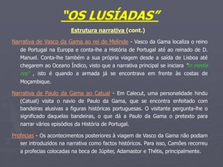 “OS LUSÍADAS”
Estrutura narrativa (cont.)
Narrativa de Vasco da Gama ao rei de Melinde - Vasco da Gama localiza o reino
de Portugal na Europa e conta-lhe a História de Portugal até ao reinado de D.
Manuel. Conta-lhe também a sua própria viagem desde a saída de Lisboa até
chegarem ao Oceano Índico, visto que a narrativa principal se iniciara "in media
res" , isto é quando a armada já se encontrava em frente às costas de
Moçambique.
Narrativa de Paulo da Gama ao Catual - Em Calecut, uma personalidade hindu
(Catual) visita o navio de Paulo da Gama, que se encontra enfeitado com
bandeiras alusivas a figuras históricas portuguesas. O visitante pergunta-lhe o
significado daquelas bandeiras, o que dá a Paulo da Gama o pretexto para
narrar vários episódios da História de Portugal.
Profecias - Os acontecimentos posteriores à viagem de Vasco da Gama não podiam
ser introduzidos na narrativa como factos históricos. Para isso, Camões recorreu
a profecias colocadas na boca de Júpiter, Adamastor e Thétis, principalmente.
 