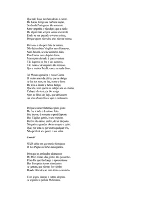 Que não fosse também douto e ciente,
Da Lácia, Grega ou Bárbara nação,
Senão da Portuguesa tão somente.
Sem vergonha o não digo: que a razão
De algum não ser por versos excelente
É não se ver prezado o verso e rima,
Porque quem não sabe arte, não na estima.
Por isso, e não por falta de natura,
Não há também Virgílios nem Homeros;
Nem haverá, se este costume dura,
Pios Eneias nem Aquiles feros.
Mas o pior de tudo é que a ventura
Tão ásperos os fez e tão austeros,
Tão rudos e de engenho tão remisso,
Que a muitos lhe dá pouco ou nada disso.
Às Musas agardeça o nosso Gama
O muito amor da pátria, que as obriga
A dar aos seus, na lira, nome e fama
De toda a ilustre e bélica fadiga;
Que ele, nem quem na estirpe seu se chama,
Calíope não tem por tão amiga
Nem as filhas do Tejo, que deixassem
As telas d'ouro fino e que o cantassem.
Porque o amor fraterno e puro gosto
De dar a todo o Lusitano feito
Seu louvor, é somente o pros[s]uposto
Das Tágides gentis, e seu respeito.
Porém não deixe, enfim, de ter disposto
Ninguém a grandes obras sempre o peito:
Que, por esta ou por outra qualquer via,
Não perderá seu preço e sua valia.
Canto IV
NÃO sabia em que modo festejasse
O Rei Pagão os fortes navegantes,
Pera que as amizades alcançasse
Do Rei Cristão, das gentes tão possantes.
Pesa-lhe que tão longe o apousentasse
Das Europeias terras abundantes
A ventura, que não no fez vizinho
Donde Hércules ao mar abriu o caminho.
Com jogos, danças e outras alegrias,
A segundo a polícia Melindana,
 