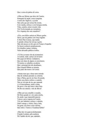 Que a coroa de palma ali coroa.
«Olha um Mestre que dece de Castela,
Português de nação, como conquista
A terra dos Algarves, e já nela
Não acha que por armas lhe resista.
Com manha, esforço e com benigna estrela,
Vilas, castelos, toma à escala vista.
Vês Tavila tomada aos moradores,
Em vingança dos sete caçadores?
«Vês, com bélica astúcia ao Mouro ganha
Silves, que ele ganhou com força ingente:
É Dom Paio Correia, cuja manha
E grande esforço faz enveja à gente.
Mas não passes os três que em França e Espanha
Se fazem conhecer perpètuamente
Em desafios, justas e tornéus,
Nelas deixando públicos troféus.
«Vê-los co nome vêm de aventureiros
A Castela, onde o preço sós levaram
Dos jogos de Belona verdadeiros,
Que com dano de alguns se exercitaram.
Vê mortos os soberbos cavaleiros
Que o principal dos três desafiaram,
Que Gonçalo Ribeiro se nomeia,
Que pode não temer a lei Leteia.
«Atenta num que a fama tanto estende
Que de nenhum passado se contenta;
Que a Pátria, que de um fraco fio pende,
Sobre seus duros ombros a sustenta.
Não no vês tinto de ira, que reprende
A vil desconfiança, inerte e lenta,
Do povo, e faz que tome o doce freio
De Rei seu natural, e não de alheio?
«Olha: por seu conselho e ousadia,
De Deus guiada só e de santa estrela,
Só, pode o que impossíbil parecia:
Vencer o povo ingente de Castela.
Vês, por indústria, esforço e valentia,
Outro estrago e vitória, clara e bela,
Na gente, assi feroz como infinita,
Que entre o Tarteso e Guadiana habita?
«Mas não vês quási já desbaratado
O poder Lusitano, pela ausência
Do Capitão devoto, que, apartado,
 