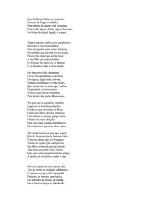 Nas Anfiónias Tebas se causaram,
Já trazia de longe no sentido,
Pera prémio de quanto mal passaram,
Buscar-lhe algum deleite, algum descanso,
No Reino de cristal, líquido e manso;
Algum repouso, enfim, com que pudesse
Refocilar a lassa humanidade
Dos navegantes seus, como interesse
Do trabalho que encurta a breve idade.
Parece-lhe razão que conta desse
A seu filho, por cuja potestade
Os Deuses faz decer ao vil terreno
E os humanos subir ao Céu sereno.
Isto bem revolvido, determina
De ter-lhe aparelhada, lá no meio
Das águas, algüa ínsula divina,
Ornada d'esmaltado e verde arreio;
Que muitas tem no reino que confina
Da primeira co terreno seio,
Afora as que possui soberanas
Pera dentro das portas Herculanas.
Ali quer que as aquáticas donzelas
Esperem os fortíssimos barões
(Todas as que têm título de belas,
Glória dos olhos, dor dos corações)
Com danças e coreias, porque nelas
Influirá secretas afeições,
Pera com mais vontade trabalharem
De contentar a quem se afeiçoarem.
Tal manha buscou já pera que aquele
Que de Anquises pariu, bem recebido
Fosse no campo que a bovina pele
Tomou de espaço, por sutil partido.
Seu filho vai buscar, porque só nele
Tem todo seu poder, fero Cupido,
Que, assi como naquela empresa antiga
A ajudou já, nestoutra a ajude e siga.
No carro ajunta as aves que na vida
Vão da morte as exéquias celebrando,
E aquelas em que já foi convertida
Perístera, as boninas apanhando;
Em derredor da Deusa, já partida,
No ar lascivos beijos se vão dando;
 