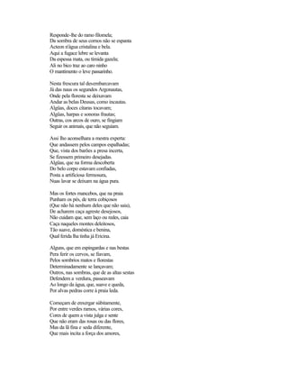 Responde-lhe do ramo filomela;
Da sombra de seus cornos não se espanta
Acteon n'água cristalina e bela.
Aqui a fugace lebre se levanta
Da espessa mata, ou tímida gazela;
Ali no bico traz ao caro ninho
O mantimento o leve passarinho.
Nesta frescura tal desembarcavam
Já das naus os segundos Argonautas,
Onde pela floresta se deixavam
Andar as belas Deusas, como incautas.
Algüas, doces cítaras tocavam;
Algüas, harpas e sonoras frautas;
Outras, cos arcos de ouro, se fingiam
Seguir os animais, que não seguiam.
Assi lho aconselhara a mestra experta:
Que andassem pelos campos espalhadas;
Que, vista dos barões a presa incerta,
Se fizessem primeiro desejadas.
Algüas, que na forma descoberta
Do belo corpo estavam confiadas,
Posta a artificiosa fermosura,
Nuas lavar se deixam na água pura.
Mas os fortes mancebos, que na praia
Punham os pés, de terra cobiçosos
(Que não há nenhum deles que não saia),
De acharem caça agreste desejosos,
Não cuidam que, sem laço ou redes, caia
Caça naqueles montes deleitosos,
Tão suave, doméstica e benina,
Qual ferida lha tinha já Ericina.
Alguns, que em espingardas e nas bestas
Pera ferir os cervos, se fiavam,
Pelos sombrios matos e florestas
Determinadamente se lançavam;
Outros, nas sombras, que de as altas sestas
Defendem a verdura, passeavam
Ao longo da água, que, suave e queda,
Por alvas pedras corre à praia leda.
Começam de enxergar sùbitamente,
Por entre verdes ramos, várias cores,
Cores de quem a vista julga e sente
Que não eram das rosas ou das flores,
Mas da lã fina e seda diferente,
Que mais incita a força dos amores,
 