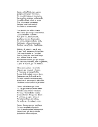 Cantava a bela Ninfa, e cos acentos,
Que pelos altos paços vão soando,
Em consonância igual, os instumentos
Suaves vêm a um tempo conformando.
Um súbito silêncio enfreia os ventos
E faz ir docemente murmurando
As águas, e nas casas naturais
Adormecer os brutos animais.
Com doce voz está subindo ao Céu
Altos varões que estão por vir ao mundo,
Cujas claras Ideias viu Proteu
Num globo vão, diáfano, rotundo,
Que Júpiter em dom lho concedeu
Em sonhos, e despois no Reino fundo,
Vaticinando, o disse, e na memória
Recolheu logo a Ninfa a clara história.
Matéria é de coturno, e não de soco,
A que a Ninfa aprendeu no imenso lago;
Qual Iopas não soube, ou Demodoco,
Entre os Feaces um, outro em Cartago.
Aqui, minha Calíope, te invoco
Neste trabalho extremo, por que em pago
Me tornes do que escrevo, e em vão pretendo,
O gosto de escrever, que vou perdendo.
Vão os anos decendo, e já do Estio
Há pouco que passar até o Outono;
A Fortuna me faz o engenho frio,
Do qual já não me jacto nem me abono;
Os desgostos me vão levando ao rio
Do negro esquecimento e eterno sono.
Mas tu me dá que cumpra, ó grão rainha
Das Musas, co que quero à nação minha!
Cantava a bela Deusa que viriam
Do Tejo, pelo mar que o Gama abrira,
Armadas que as ribeiras venceriam
Por onde o Oceano Índico suspira;
E que os Gentios Reis que não dariam
A cerviz sua ao jugo, o ferro e ira
Provariam do braço duro e forte,
Até render-se a ele ou logo à morte.
Cantava dum que tem nos Malabares
Do sumo sacerdócio a dignidade,
Que, só por não quebrar cos singulares
Barões os nós que dera d’amizade,
Sofrerá suas cidades e lugares,
 