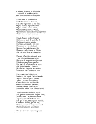 Com ferro, incêndios, ira e crueldade,
Ver destruir do Samorim potente,
Que tais ódios terá co a nova gente.
E canta como lá se embarcaria
Em Belém o remédio deste dano,
Sem saber o que em si ao mar traria,
O grão Pacheco, Aquiles Lusitano.
O peso sentirão, quando entraria,
O curvo lenho e o férvido Oceano,
Quando mais n’água os troncos que gemerem
Contra sua natureza se meterem.
Mas, já chegado aos fins Orientais
E deixado em ajuda do gentio Rei de
Cochim, com poucos naturais,
Nos braços do salgado e curvo rio
Desbaratará os Naires infernais
No passo Cambalão, tornando frio
D’espanto o ardor imenso do Oriente,
Que verá tanto obrar tão pouca gente.
Chamará o Samorim mais gente nova;
Virão Reis [de] Bipur e de Tanor,
Das serras de Narsinga, que alta prova
Estarão prometendo a seu senhor;
Fará que todo o Naire, enfim, se mova
Que entre Calecu jaz e Cananor,
D’ambas as Leis imigas pera a guerra:
Mouros por mar, Gentios pola terra.
E todos outra vez desbaratando,
Por terra e mar, o grão Pacheco ousado,
A grande multidão que irá matando
A todo o Malabar terá admirado.
Cometerá outra vez, não dilatando,
O Gentio os combates, apressado,
Injuriando os seus, fazendo votos
Em vão aos Deuses vãos, surdos e imotos.
Já não defenderá somente os passos,
Mas queimar-lhe-á lugares, templos, casas;
Aceso de ira, o Cão, não vendo lassos
Aqueles que as cidades fazem rasas,
Fará que os seus, de vida pouco escassos,
Cometam o Pacheco, que tem asas,
Por dous passos num tempo; mas voando
Dum noutro, tudo irá desbaratando.
Virá ali o Samorim, por que em pessoa
 
