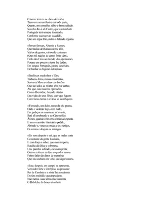 O nome tem co as obras derivado;
Tanto em armas ilustre em toda parte,
Quanto, em conselho, sábio e bem cuidado.
Suceder-lhe-á ali Castro, que o estandarte
Português terá sempre levantado,
Conforme sucessor ao sucedido,
Que um ergue Dio, outro o defende erguido.
«Persas feroces, Abassis e Rumes,
Que trazido de Roma o nome têm,
Vários de gestos, vários de costumes
(Que mil nações ao cerco feras vêm),
Farão dos Céus ao mundo vãos queixumes
Porque uns poucos a terra lhe detêm.
Em sangue Português, juram, descridos,
De banhar os bigodes retorcidos.
«Basiliscos medonhos e liões,
Trabucos feros, minas encobertas,
Sustenta Mascarenhas cos barões
Que tão ledos as mortes têm por certas;
Até que, nas maiores opressões,
Castro libertador, fazendo ofertas
Das vidas de seus filhos, quer que fiquem
Com fama eterna e a Deus se sacrifiquem.
«Fernando, um deles, ramo da alta pranta,
Onde o violento fogo, com ruido,
Em pedaços os muros no ar levanta,
Será ali arrebatado e ao Céu subido.
Álvaro, quando o Inverno o mundo espanta
E tem o caminho húmido impedido,
Abrindo-o, vence as ondas e os perigos,
Os ventos e despois os inimigos.
«Eis vem despois o pai, que as ondas corta
Co restante da gente Lusitana,
E com força e saber, que mais importa,
Batalha dá felice e soberana.
Uns, paredes subindo, escusam porta;
Outros a abrem na fera esquadra insana.
Feitos farão tão dinos de memória
Que não caibam em verso ou larga história.
«Este, despois, em campo se apresenta,
Vencedor forte e intrépido, ao possante
Rei de Cambaia e a vista lhe amedrenta
Da fera multidão quadrupedante.
Não menos suas terras mal sustenta
O Hidalcão, do braço triunfante
 