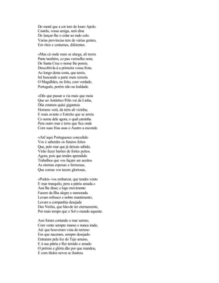 Do metal que a cor tem do louro Apolo.
Castela, vossa amiga, será dina
De lançar-lhe o colar ao rudo colo.
Varias províncias tem de várias gentes,
Em ritos e costumes, diferentes.
«Mas cá onde mais se alarga, ali tereis
Parte também, co pau vermelho nota;
De Santa Cruz o nome lhe poreis;
Descobri-la-á a primeira vossa frota.
Ao longo desta costa, que tereis,
Irá buscando a parte mais remota
O Magalhães, no feito, com verdade,
Português, porém não na lealdade.
«Dês que passar a via mais que meia
Que ao Antártico Pólo vai da Linha,
Düa estatura quási giganteia
Homens verá, da terra ali vizinha;
E mais avante o Estreito que se arreia
Co nome dele agora, o qual caminha
Pera outro mar e terra que fica onde
Com suas frias asas o Austro a esconde.
«Até’aqui Portugueses concedido
Vos é saberdes os futuros feitos
Que, pelo mar que já deixais sabido,
Virão fazer barões de fortes peitos.
Agora, pois que tendes aprendido
Trabalhos que vos façam ser aceitos
As eternas esposas e fermosas,
Que coroas vos tecem gloriosas,
«Podeis-vos embarcar, que tendes vento
E mar tranquilo, pera a pátria amada.»
Assi lhe disse; e logo movimento
Fazem da Ilha alegre e namorada.
Levam refresco e nobre mantimento;
Levam a companhia desejada
Das Ninfas, que hão-de ter eternamente,
Por mais tempo que o Sol o mundo aquente.
Assi foram cortando o mar sereno,
Com vento sempre manso e nunca irado,
Até que houveram vista do terreno
Em que naceram, sempre desejado.
Entraram pela foz do Tejo ameno,
E à sua pátria e Rei temido e amado
O prémio e glória dão por que mandou,
E com títulos novos se ilustrou.
 