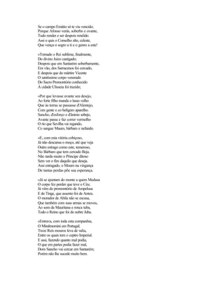 Se o campo Emátio só te viu vencido;
Porque Afonso verás, soberbo e ovante,
Tudo render e ser despois rendido.
Assi o quis o Conselho alto, celeste,
Que vença o sogro a ti e o genro a este!
«Tornado o Rei sublime, finalmente,
Do divino Juízo castigado;
Despois que em Santarém soberbamente,
Em vão, dos Sarracenos foi cercado,
E despois que do mártire Vicente
O santíssimo corpo venerado
Do Sacro Promontório conhecido
À cidade Ulisseia foi trazido;
«Por que levasse avante seu desejo,
Ao forte filho manda o lasso velho
Que às terras se passasse d'Alentejo,
Com gente e co belígero aparelho.
Sancho, d'esforço e d'ânimo sobejo,
Avante passa e faz correr vermelho
O rio que Sevilha vai regando,
Co sangue Mauro, bárbaro e nefando.
«E, com esta vitória cobiçoso,
Já não descansa o moço, até que veja
Outro estrago como este, temeroso,
No Bárbaro que tem cercado Beja.
Não tarda muito o Príncipe ditoso
Sem ver o fim daquilo que deseja.
Assi estragado, o Mouro na vingança
De tantas perdas põe sua esperança.
«Já se ajuntam do monte a quem Medusa
O corpo fez perder que teve o Céu;
Já vêm do promontório de Ampelusa
E do Tinge, que assento foi de Anteu.
O morador de Abila não se escusa,
Que também com suas armas se moveu,
Ao som da Mauritana e ronca tuba,
Todo o Reino que foi do nobre Juba.
«Entrava, com toda esta companhia,
O Miralmomini em Portugal;
Treze Reis mouros leva de valia,
Entre os quais tem o ceptro Imperial.
E assi, fazendo quanto mal podia,
O que em partes podia fazer mal,
Dom Sancho vai cercar em Santarém;
Porém não lhe sucede muito bem.
 