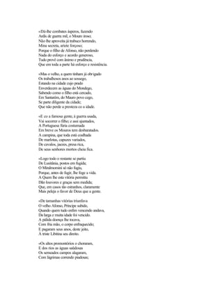 «Dá-lhe combates ásperos, fazendo
Ardis de guerra mil, o Mouro iroso;
Não lhe aproveita já trabuco horrendo,
Mina secreta, aríete forçoso;
Porque o filho de Afonso, não perdendo
Nada do esforço e acordo generoso,
Tudo provê com ânimo e prudência,
Que em toda a parte há esforço e resistência.
«Mas o velho, a quem tinham já obrigado
Os trabalhosos anos ao sossego,
Estando na cidade cujo prado
Enverdecem as águas do Mondego,
Sabendo como o filho está cercado,
Em Santarém, do Mauro povo cego,
Se parte diligente da cidade;
Que não perde a presteza co a idade.
«E co a famosa gente, à guerra usada,
Vai socorrer o filho; e assi ajuntados,
A Portuguesa fúria costumada
Em breve os Mouros tem desbaratados.
A campina, que toda está coalhada
De marlotas, capuzes variados,
De cavalos, jaezes, presa rica,
De seus senhores mortos cheia fica.
«Logo todo o restante se partiu
De Lusitânia, postos em fugida;
O Miralmomini só não fugiu,
Porque, antes de fugir, lhe foge a vida.
A Quem lhe esta vitória permitiu
Dão louvores e graças sem medida;
Que, em casos tão estranhos, claramente
Mais peleja o favor de Deus que a gente.
«De tamanhas vitórias triunfava
O velho Afonso, Príncipe subido,
Quando quem tudo enfim vencendo andava,
Da larga e muita idade foi vencido.
A pálida doença lhe tocava,
Com fria mão, o corpo enfraquecido;
E pagaram seus anos, deste jeito,
À triste Libitina seu direito.
«Os altos promontórios o choraram,
E dos rios as águas saüdosas
Os semeados campos alagaram,
Com lágrimas correndo piadosas;
 