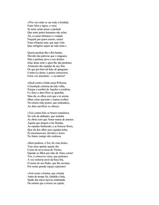 «Põe-me onde se use toda a feridade,
Entre liões e tigres, e verei
Se neles achar posso a piedade
Que entre peitos humanos não achei.
Ali, co amor intrínseco e vontade
Naquele por quem mouro, criarei
Estas relíquias suas, que aqui viste,
Que refrigério sejam da mãe triste.»
Queria perdoar-lhe o Rei benino,
Movido das palavras que o magoam;
Mas o pertinaz povo e seu destino
(Que desta sorte o quis) lhe não perdoam.
Arrancam das espadas de aço fino
Os que por bom tal feito ali apregoam.
Contra üa dama, ó peitos carniceiros,
Feros vos amostrais - e cavaleiros?
«Qual contra a linda moça Policena,
Consolação extrema da mãe velha,
Porque a sombra de Aquiles a condena,
Co ferro o duro Pirro se aparelha;
Mas ela, os olhos com que o ar serena
(Bem como paciente e mansa ovelha)
Na mísera mãe postos, que endoudece,
Ao duro sacrifício se oferece:
«Tais contra Inês os brutos matadores,
No colo de alabastro, que sustinha
As obras com que Amor matou de amores
Aquele que despois a fez Rainha,
As espadas banhando, e as brancas flores,
Que ela dos olhos seus regadas tinha,
Se encarniçavam, férvidos e irosos
No futuro castigo não cuidosos.
«Bem puderas, ó Sol, da vista destes,
Teus raios apartar aquele dia,
Como da seva mesa de Tiestes,
Quando os filhos por mão de Atreu comia!
Vós, ó côncavos vales, que pudestes
A voz extrema ouvir da boca fria,
O nome do seu Pedro, que lhe ouvistes,
Por muito grande espaço repetistes!
«Assi como a bonina, que cortada
Antes do tempo foi, cândida e bela,
Sendo das mãos lacivas maltratada
Da minina que a trouxe na capela,
 