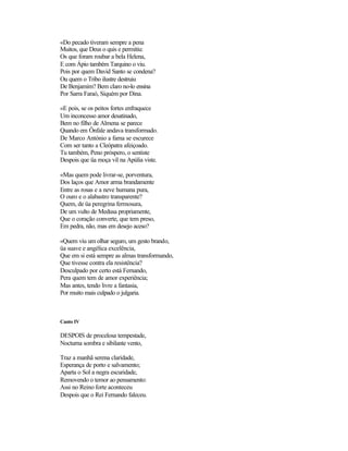 «Do pecado tiveram sempre a pena
Muitos, que Deus o quis e permitiu:
Os que foram roubar a bela Helena,
E com Ápio também Tarquino o viu.
Pois por quem David Santo se condena?
Ou quem o Tribo ilustre destruiu
De Benjamim? Bem claro no-lo ensina
Por Sarra Faraó, Siquém por Dina.
«E pois, se os peitos fortes enfraquece
Um inconcesso amor desatinado,
Bem no filho de Almena se parece
Quando em Ônfale andava transformado.
De Marco António a fama se escurece
Com ser tanto a Cleópatra afeiçoado.
Tu também, Peno próspero, o sentiste
Despois que üa moça vil na Apúlia viste.
«Mas quem pode livrar-se, porventura,
Dos laços que Amor arma brandamente
Entre as rosas e a neve humana pura,
O ouro e o alabastro transparente?
Quem, de üa peregrina fermosura,
De um vulto de Medusa propriamente,
Que o coração converte, que tem preso,
Em pedra, não, mas em desejo aceso?
«Quem viu um olhar seguro, um gesto brando,
üa suave e angélica excelência,
Que em si está sempre as almas transformando,
Que tivesse contra ela resistência?
Desculpado por certo está Fernando,
Pera quem tem de amor experiência;
Mas antes, tendo livre a fantasia,
Por muito mais culpado o julgaria.
Canto IV
DESPOIS de procelosa tempestade,
Nocturna sombra e sibilante vento,
Traz a manhã serena claridade,
Esperança de porto e salvamento;
Aparta o Sol a negra escuridade,
Removendo o temor ao pensamento:
Assi no Reino forte aconteceu
Despois que o Rei Fernando faleceu.
 