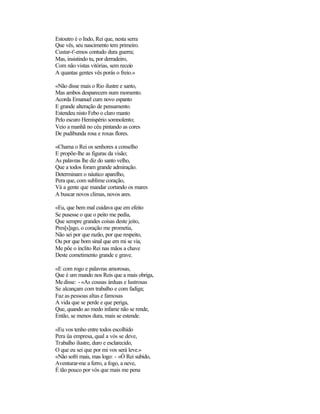 Estoutro é o Indo, Rei que, nesta serra
Que vês, seu nascimento tem primeiro.
Custar-t'-emos contudo dura guerra;
Mas, insistindo tu, por derradeiro,
Com não vistas vitórias, sem receio
A quantas gentes vês porás o freio.»
«Não disse mais o Rio ilustre e santo,
Mas ambos desparecem num momento.
Acorda Emanuel cum novo espanto
E grande alteração de pensamento.
Estendeu nisto Febo o claro manto
Pelo escuro Hemispério somnolento;
Veio a manhã no céu pintando as cores
De pudibunda rosa e roxas flores.
«Chama o Rei os senhores a conselho
E propõe-lhe as figuras da visão;
As palavras lhe diz do santo velho,
Que a todos foram grande admiração.
Determinam o náutico aparelho,
Pera que, com sublime coração,
Vá a gente que mandar cortando os mares
A buscar novos climas, novos ares.
«Eu, que bem mal cuidava que em efeito
Se pusesse o que o peito me pedia,
Que sempre grandes coisas deste jeito,
Pres[s]ago, o coração me prometia,
Não sei por que razão, por que respeito,
Ou por que bom sinal que em mi se via,
Me põe o ínclito Rei nas mãos a chave
Deste cometimento grande e grave.
«E com rogo e palavras amorosas,
Que é um mando nos Reis que a mais obriga,
Medisse: - «As cousas árduas e lustrosas
Se alcançam com trabalho e com fadiga;
Faz as pessoas altas e famosas
A vida que se perde e que periga,
Que, quando ao medo infame não se rende,
Então, se menos dura, mais se estende.
«Eu vos tenho entre todos escolhido
Pera üa empresa, qual a vós se deve,
Trabalho ilustre, duro e esclarecido,
O que eu sei que por mi vos será leve.»
«Não sofri mais, mas logo: - «Ó Rei subido,
Aventurar-me a ferro, a fogo, a neve,
É tão pouco por vós que mais me pena
 