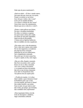 Onde sejas de pexes mantimento?»
«Qual em cabelo: - «Ó doce e amado esposo,
Sem quem não quis Amor que viver possa,
Porque is aventurar ao mar airoso
Essa vida que é minha e não é vossa?
Como, por um caminho duvidoso,
Vos esquece a afeição tão doce nossa?
Nosso amor, nosso vão contentamento,
Quereis que com as velas leve o vento?»
«Nestas e outras palavras que diziam,
De amor e de piadosa humanidade,
Os velhos e os mininos os seguiam,
Em quem menos esforço põe a idade.
Os montes de mais perto respondiam,
Quási movidos de alta piedade;
A branca areia as lágrimas banhavam,
Que em multidão com elas se igualavam.
«Nós outros, sem a vista alevantarmos
Nem a mãe, nem a esposa, neste estado,
Por nos não magoarmos, ou mudarmos
Do propósito firme começado,
Determinei de assi nos embarcarmos,
Sem o despedimento costumado,
Que, posto que é de amor usança boa,
A quem se aparta, ou fica, mais magoa.
«Mas um velho, d'aspeito venerando,
Que ficava nas praias, entre a gente,
Postos em nós os olhos, meneando
Três vezes a cabeça, descontente,
A voz pesada um pouco alevantando,
Que nós no mar ouvimos claramente,
Cum saber só d'experiências feito,
Tais palavras tirou do experto peito:
- «Ó glória de mandar, ó vã cobiça
Desta vaidade a quem chamamos Fama!
Ó fraudulento gosto, que se atiça
Cüa aura popular, que honra se chama!
Que castigo tamanho e que justiça
Fazes no peito vão que muito te ama!
Que mortes, que perigos, que tormentas,
Que crueldades neles experimentas!
«Dura inquietação d'alma e davida
Fonte de desemparos e adultérios,
Sagaz consumidora conhecida
 