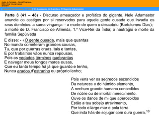 Parte 3 (41 – 48)  - Discurso ameaçador e profético do gigante. Nele Adamastor anuncia os castigos por si reservados para aquela gente ousada que invadia os seus domínios: a suma vingança – a morte de quem o descobriu (Bartolomeu Dias);  a morte de D. Francisco de Almeida, 1.º Vice-Rei da Índia; o naufrágio e morte da família Sepúlveda Pois vens ver os segredos escondidos Da natureza e do húmido elemento, A nenhum grande humano concedidos De nobre ou de imortal merecimento, Ouve os danos de mi que apercebidos Estão a teu sobejo atrevimento, Por todo o largo mar e pola terra Que inda hás-de sojugar com dura guerra. 