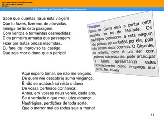 Sabe que quantas naus esta viagem Que tu fazes, fizerem, de atrevidas, Inimiga terão esta paragem, Com ventos e tormentas desmedidas; E da primeira armada que passagem Fizer por estas ondas insofridas, Eu farei de improviso tal castigo Que seja mor o dano que o perigo! Aqui espero tomar, se não me engano, De quem me descobriu suma vingança; E não se acabará só nisto o dano De vossa pertinace confiança: Antes, em vossas naus vereis, cada ano, Se é verdade o que meu juízo alcança, Naufrágios, perdições de toda sorte, Que o menor mal de todos seja a morte! 