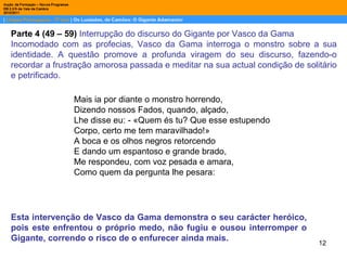 Parte 4 (49 – 59)  Interrupção do discurso do Gigante por Vasco da Gama Incomodado com as profecias, Vasco da Gama interroga o monstro sobre a sua identidade. A questão promove a profunda viragem do seu discurso, fazendo-o recordar a frustração amorosa passada e meditar na sua actual condição de solitário e petrificado.  Mais ia por diante o monstro horrendo, Dizendo nossos Fados, quando, alçado, Lhe disse eu: - «Quem és tu? Que esse estupendo Corpo, certo me tem maravilhado!» A boca e os olhos negros retorcendo E dando um espantoso e grande brado, Me respondeu, com voz pesada e amara, Como quem da pergunta lhe pesara: Esta intervenção de Vasco da Gama demonstra o seu carácter heróico, pois este enfrentou o próprio medo, não fugiu e ousou interromper o Gigante, correndo o risco de o enfurecer ainda mais. 
