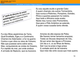 Eu sou aquele oculto e grande Cabo A quem chamais vós outros Tormentório, Que nunca a Ptolomeu, Pompónio, Estrabo, Plínio e quantos passaram fui notório. Aqui toda a Africana costa acabo Neste meu nunca visto Promontório, Que pera o Pólo Antártico se estende, A quem vossa ousadia tanto ofende. Fui dos filhos aspérrimos da Terra, Qual Encélado, Egeu e o Centimano; Chamei-me Adamastor, e fui na guerra Contra o que vibra os raios de Vulcano; Não que pusesse serra sobre serra, Mas, conquistando as ondas do Oceano, Fui capitão do mar, por onde andava A armada de Neptuno, que eu buscava. Amores da alta esposa de Peleu Me fizeram tomar tamanha empresa; Todas as Deusas desprezei do Céu, Só por amar das águas a Princesa. Um dia a vi, co as filhas de Nereu, Sair nua na praia e logo presa A vontade senti de tal maneira Que inda não sinto cousa que mais queira. 