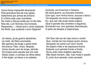 Como fosse impossíbil alcançá-la, Pola grandeza feia de meu gesto, Determinei por armas de tomá-la E a Dóris este caso manifesto. De medo a Deusa então por mi lhe fala; Mas ela, cum fermoso riso honesto, Respondeu: - «Qual será o amor bastante De Ninfa, que sustente o dum Gigante? Contudo, por livrarmos o Oceano De tanta guerra, eu buscarei maneira Com que, com minha honra, escuse o dano.» Tal resposta me torna a mensageira. Eu, que cair não pude neste engano (Que é grande dos amantes a cegueira), Encheram-me, com grandes abondanças, O peito de desejos e esperanças. Já néscio, já da guerra desistindo, üa noite, de Dóris prometida, Me aparece de longe o gesto lindo Da branca Tétis, única, despida. Como doudo corri de longe, abrindo Os braços pera aquela que era vida Deste corpo, e começo os olhos belos A lhe beijar, as faces e os cabelos. Oh! Que não sei de nojo como o conte! Que, crendo ter nos braços quem amava, Abraçado me achei cum duro monte De áspero mato e de espessura brava. Estando cum penedo fronte a fronte, Qu'eu polo rosto angélico apertava, Não fiquei homem, não; mas mudo e quedo E, junto dum penedo, outro penedo! 