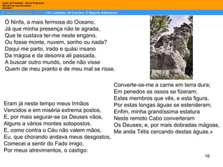 Ó Ninfa, a mais fermosa do Oceano, Já que minha presença não te agrada, Que te custava ter-me neste engano, Ou fosse monte, nuvem, sonho ou nada? Daqui me parto, irado e quási insano Da mágoa e da desonra ali passada, A buscar outro mundo, onde não visse Quem de meu pranto e de meu mal se risse. Eram já neste tempo meus Irmãos Vencidos e em miséria extrema postos, E, por mais segurar-se os Deuses vãos, Alguns a vários montes sotopostos. E, como contra o Céu não valem mãos, Eu, que chorando andava meus desgostos, Comecei a sentir do Fado imigo, Por meus atrevimentos, o castigo: Converte-se-me a carne em terra dura; Em penedos os ossos se fizeram; Estes membros que vês, e esta figura, Por estas longas águas se estenderam. Enfim, minha grandíssima estatura Neste remoto Cabo converteram Os Deuses; e, por mais dobradas mágoas, Me anda Tétis cercando destas águas.» 