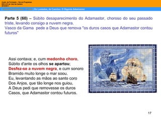 Assi contava; e, cum  medonho choro , Súbito d'ante os olhos  se apartou ; Desfez-se a nuvem negra , e cum sonoro Bramido muito longe o mar soou. Eu, levantando as mãos ao santo coro Dos Anjos, que tão longe nos guiou, A Deus pedi que removesse os duros Casos, que Adamastor contou futuros. Parte 5 (60)  –  Súbito desaparecimento do Adamastor, choroso do seu passado triste, levando consigo a nuvem negra.  Vasco da Gama  pede a Deus que remova "os duros casos que Adamastor contou futuros" 