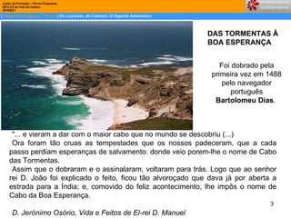 DAS TORMENTAS À  BOA ESPERANÇA Foi dobrado pela primeira vez em 1488 pelo navegador português  Bartolomeu Dias .  "... e vieram a dar com o maior cabo que no mundo se descobriu (...) Ora foram tão cruas as tempestades que os nossos padeceram, que a cada passo perdiam esperanças de salvamento: donde veio porem-lhe o nome de Cabo das Tormentas.  Assim que o dobraram e o assinalaram, voltaram para trás. Logo que ao senhor rei D. João foi explicado o feito, ficou tão alvoroçado que dava já por aberta a estrada para a Índia; e, comovido do feliz acontecimento, lhe impôs o nome de Cabo da Boa Esperança. D. Jerónimo Osório, Vida e Feitos de El-rei D. Manuel   