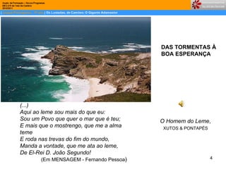 DAS TORMENTAS À  BOA ESPERANÇA (...) Aqui ao leme sou mais do que eu:  Sou um Povo que quer o mar que é teu;  E mais que o mostrengo, que me a alma teme   E roda nas trevas do fim do mundo,  Manda a vontade, que me ata ao leme,  De El-Rei D. João Segundo!  (Em MENSAGEM - Fernando Pessoa )  O Homem do Leme , XUTOS & PONTAPÉS  