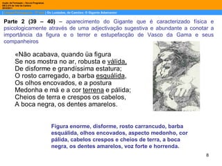 Parte 2 (39 – 40)  –  aparecimento do Gigante que é caracterizado física e psicologicamente através de uma adjectivação sugestiva e abundante a conotar a importância da figura e o terror e estupefacção de Vasco da Gama e seus companheiros Figura enorme, disforme, rosto carrancudo, barba esquálida, olhos encovados, aspecto medonho, cor pálida, cabelos crespos e cheios de terra, a boca negra, os dentes amarelos, voz forte e horrenda. 