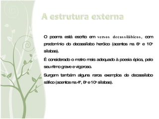 O poema está escrito em  versos decassilábicos,  com predomínio do decassílabo heróico (acentos na 6 a  e 10 a  sílabas). É considerado o metro mais adequado à poesia épica, pelo seu ritmo grave e vigoroso. Surgem também alguns raros exemplos de decassílabo sáfico (acentos na 4ª, 8 a  e 10 a  sílabas). 