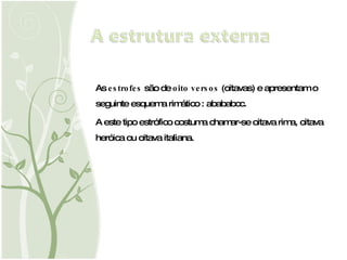 As  estrofes  são de  oito versos  (oitavas) e apresentam o seguinte esquema rimático : abababcc. A este tipo estrófico costuma  chamar-se  oitava rima, oitava heróica ou oitava italiana. 