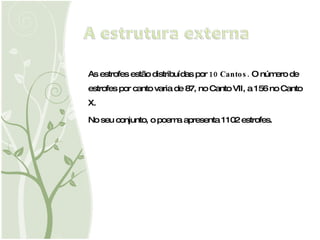 As estrofes estão distribuídas por  10 Cantos.  O número de estrofes por canto varia de 87, no Canto VII, a 156 no Canto X. No seu conjunto, o poema apresenta 1102 estrofes. 