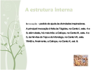 Invocação  - pedido de ajuda às divindades inspiradoras.  A principal Invocação é feita às Tágides, no Canto I, ests. 4 e 5; além desta, há mais três: a Calíope, no Canto III, ests. 4 e 5, às Nin­fas do Tejo e do Mondego, no Canto VII, ests. 78-82 e, finalmente, a Calíope, no Canto X, est. 8. 