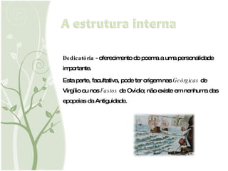 Dedicatória  - oferecimento do poema a uma personalidade importante.  Esta parte, facultativa, pode ter origem nas  Geórgicas  de Virgílio ou nos  Fastos  de Ovídio; não existe em nenhuma das epopeias da Antiguidade. 