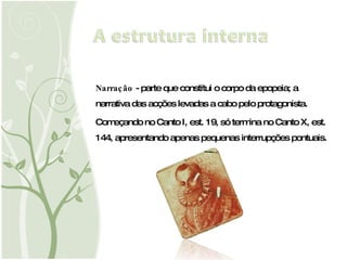 Narração  - parte que constitui o corpo da epopeia; a narrativa das acções levadas a cabo pelo protagonista.  Começando no Canto I, est. 19, só termina no Canto X, est. 144, apresentando apenas pequenas interrupções pontuais. 
