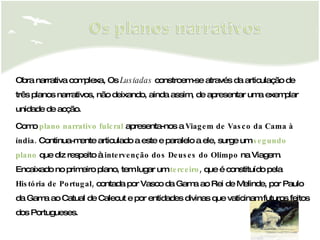 Obra narrativa complexa, Os  Lusíadas  constroem-se através da articulação de três planos narrativos, não deixando, ainda assim, de apresentar uma exemplar unidade de acção. Como  plano narrativo fulcral  apresenta-nos  a  Viagem de Vasco da Cama à índia.  Continua­mente articulado a este e paralelo a ele, surge um  segundo plano  que diz respeito à  intervenção dos Deuses do Olimpo  na Viagem. Encaixado no primeiro plano, tem lugar um  terceiro ,  que é constituído pela  História de Portugal,  contada por Vasco da Gama ao Rei de Melinde, por Paulo da Gama ao Catual de Calecut e por entidades divinas que vaticinam futuros feitos dos Portugueses. 