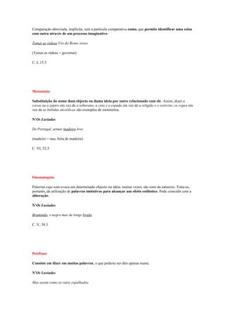 Comparação abreviada, implícita, sem a partícula comparativa como, que permite identificar uma coisa
com outra através de um processo imaginativo.

Tomai as rédeas Vós do Reino vosso

(Tomai as rédeas = governai)

C. I, 15.3




Metonímia

Substituição do nome dum objecto ou duma ideia por outro relacionado com ele. Assim, dizer a
coroa ou o ceptro em vez de o soberano; a cruz e a espada em vez de a religião e o exército; os copos em
vez de as bebidas alcoólicas são exemplos de metonímia.

N’Os Lusíadas

De Portugal, armar madeiro leve

(madeiro = nau, feita de madeira)

C. VI, 52.3




Onomatopeia

Palavras cujo som evoca um determinado objecto ou ideia, muitas vezes, são sons da natureza. Trata-se,
portanto, da utilização de palavras imitativas para alcançar um efeito estilístico. Pode coincidir com a
aliteração.

N’Os Lusíadas

Bramindo, o negro mar de longe brada

C. V, 38.3




Perífrase

Consiste em dizer em muitas palavras, o que poderia ser dito apenas numa.

N’Os Lusíadas

Mas assim como os raios espalhados
 