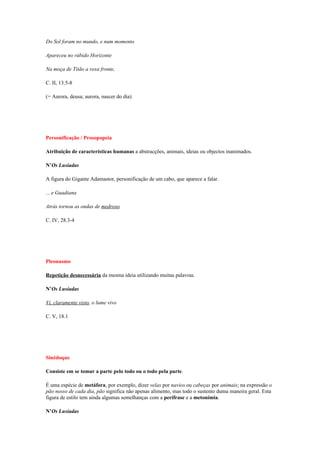 Do Sol foram no mundo, e num momento

Apareceu no rúbido Horizonte

Na moça de Titão a roxa fronte,

C. II, 13.5-8

(= Aurora, deusa; aurora, nascer do dia)




Personificação / Prosopopeia

Atribuição de características humanas a abstracções, animais, ideias ou objectos inanimados.

N’Os Lusíadas

A figura do Gigante Adamastor, personificação de um cabo, que aparece a falar.

... e Guadiana

Atrás tornou as ondas de medroso

C. IV, 28.3-4




Pleonasmo

Repetição desnecessária da mesma ideia utilizando muitas palavras.

N’Os Lusíadas

Vi, claramente visto, o lume vivo

C. V, 18.1




Sinédoque

Consiste em se tomar a parte pelo todo ou o todo pela parte.

É uma espécie de metáfora, por exemplo, dizer velas por navios ou cabeças por animais; na expressão o
pão nosso de cada dia, pão significa não apenas alimento, mas todo o sustento duma maneira geral. Esta
figura de estilo tem ainda algumas semelhanças com a perífrase e a metonímia.

N’Os Lusíadas
 