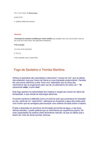 Vós, ó novo temor da Maura lança,

 (canto I,6.5),

 (= poderio militar dos mouros)




 Sinestesia

 Associação de sensações recebidas por vários sentidos, por exemplo, uma nota azul (ouvido, vista) ou
 um verde frio (vista, tacto). são expressões sinestésicas.

 N’Os Lusíadas

 As areias ali de prata fina;

 C. VI, 9.2

 (vista: prateado; tacto: textura fina)




 Fogo de Santelmo e Tromba Marítima

Ambos os episódios são naturalistas e descrevem “cousas do mar” que os sábios
não entendem mas que Vasco da Gama e a sua tripulação presenciaram. Camões
faz uma breve referÍncia a este “lume vivo“ salientado que os olhos dos
marinheiros não os enganavam pelo uso de um pleonasmo do verbo ver = “Vi,
claramente visto, o lume vivo”.

Este fogo aparece na extremidade dos mastros e vergas dos navios em altura de
tempestade, e que resulta de descargas eléctricas.

A tromba marítima é reflectida como um enorme tubo que aumentava em direcção
ao céu, partia de um “vaporzinho”, adensava-se chupando a água das ondas para
uma nuvem que se carregava para esvaziar uma violenta chuvada sobre o oceano.

É feita a descrição em pormenor da formação da tromba de água, e nas duas
últimas estrofes, o poeta salienta que os marinheiros por experiÍncia própria, tÍm
mais capacidades de explicar estes fenómenos naturais, do que os sábios que o
fazem por meio de obras escritas, teóricas.
 